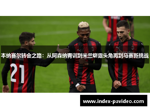 本纳赛尔转会之路：从阿森纳青训到米兰崭露头角再到马赛新挑战
