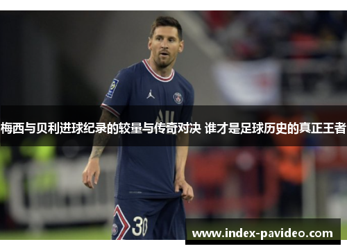 梅西与贝利进球纪录的较量与传奇对决 谁才是足球历史的真正王者