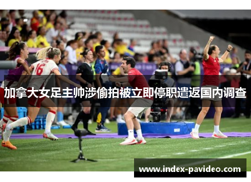 加拿大女足主帅涉偷拍被立即停职遣返国内调查