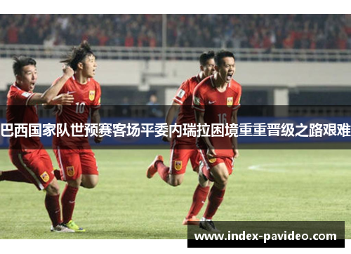 巴西国家队世预赛客场平委内瑞拉困境重重晋级之路艰难 巴西国家队世预赛客场平委内瑞拉困境重重晋级之路艰难