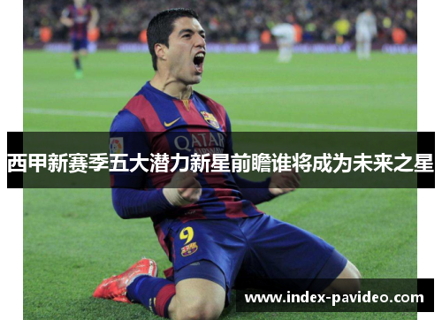 西甲新赛季五大潜力新星前瞻谁将成为未来之星